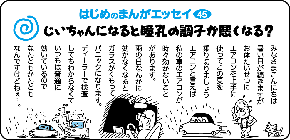 はじめのまんがエッセイ45　みなさまこんにちは。暑い日が続きますがお体たいせつに。エアコンを上手に使ってこの夏を乗り切りましょう。エアコンといえば私の車のエアコンが時々効かないことがあります。雨の日なんかに効かなくなるとガラスがくもってパニックになります。ディーラーで検査しても分からなくていつもは普通に効いているのでなんともかんともなんですけどねぇ・・・。